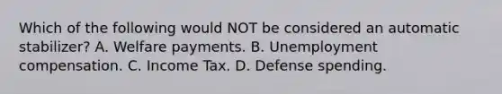 Which of the following would NOT be considered an automatic stabilizer? A. Welfare payments. B. Unemployment compensation. C. Income Tax. D. Defense spending.