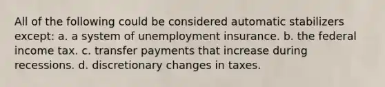 All of the following could be considered automatic stabilizers except: a. a system of unemployment insurance. b. the federal income tax. c. transfer payments that increase during recessions. d. discretionary changes in taxes.