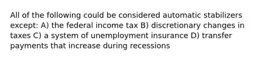 All of the following could be considered automatic stabilizers except: A) the federal income tax B) discretionary changes in taxes C) a system of unemployment insurance D) transfer payments that increase during recessions