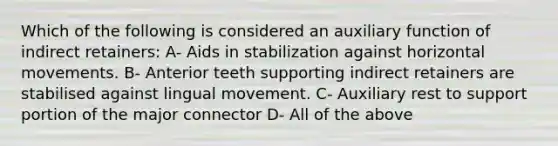 Which of the following is considered an auxiliary function of indirect retainers: A- Aids in stabilization against horizontal movements. B- Anterior teeth supporting indirect retainers are stabilised against lingual movement. C- Auxiliary rest to support portion of the major connector D- All of the above