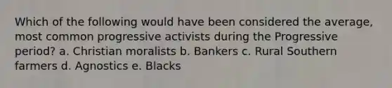 Which of the following would have been considered the average, most common progressive activists during the Progressive period? a. Christian moralists b. Bankers c. Rural Southern farmers d. Agnostics e. Blacks