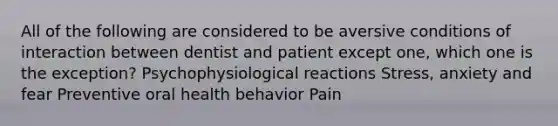 All of the following are considered to be aversive conditions of interaction between dentist and patient except one, which one is the exception? Psychophysiological reactions Stress, anxiety and fear Preventive oral health behavior Pain