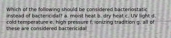 Which of the following should be considered bacteriostatic instead of bactericidal? a. moist heat b. dry heat c. UV light d. cold temperature e. high pressure f. ionizing tradition g. all of these are considered bactericidal