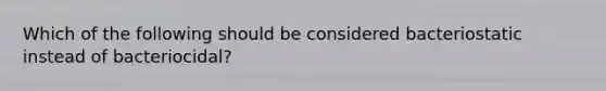 Which of the following should be considered bacteriostatic instead of bacteriocidal?