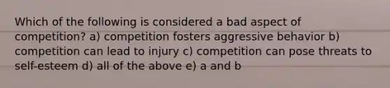 Which of the following is considered a bad aspect of competition? a) competition fosters aggressive behavior b) competition can lead to injury c) competition can pose threats to self-esteem d) all of the above e) a and b