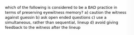 which of the following is considered to be a BAD practice in terms of preserving eyewitness memory? a) caution the witness against guessin b) ask open ended questions c) use a simultaneous, rather than sequential, lineup d) avoid giving feedback to the witness after the lineup