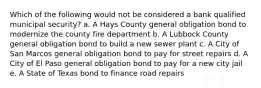 Which of the following would not be considered a bank qualified municipal security? a. A Hays County general obligation bond to modernize the county fire department b. A Lubbock County general obligation bond to build a new sewer plant c. A City of San Marcos general obligation bond to pay for street repairs d. A City of El Paso general obligation bond to pay for a new city jail e. A State of Texas bond to finance road repairs