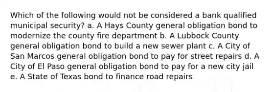 Which of the following would not be considered a bank qualified municipal security? a. A Hays County general obligation bond to modernize the county fire department b. A Lubbock County general obligation bond to build a new sewer plant c. A City of San Marcos general obligation bond to pay for street repairs d. A City of El Paso general obligation bond to pay for a new city jail e. A State of Texas bond to finance road repairs