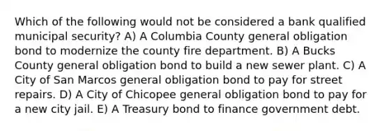 Which of the following would not be considered a bank qualified municipal security? A) A Columbia County general obligation bond to modernize the county fire department. B) A Bucks County general obligation bond to build a new sewer plant. C) A City of San Marcos general obligation bond to pay for street repairs. D) A City of Chicopee general obligation bond to pay for a new city jail. E) A Treasury bond to finance government debt.