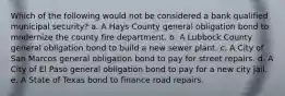 Which of the following would not be considered a bank qualified municipal security? a. A Hays County general obligation bond to modernize the county fire department. b. A Lubbock County general obligation bond to build a new sewer plant. c. A City of San Marcos general obligation bond to pay for street repairs. d. A City of El Paso general obligation bond to pay for a new city jail. e. A State of Texas bond to finance road repairs.