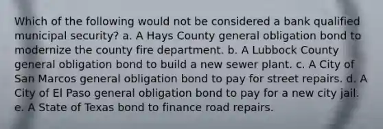 Which of the following would not be considered a bank qualified municipal security? a. A Hays County general obligation bond to modernize the county fire department. b. A Lubbock County general obligation bond to build a new sewer plant. c. A City of San Marcos general obligation bond to pay for street repairs. d. A City of El Paso general obligation bond to pay for a new city jail. e. A State of Texas bond to finance road repairs.