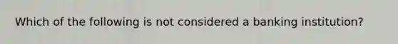 Which of the following is not considered a banking institution?