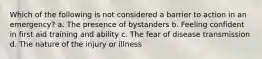 Which of the following is not considered a barrier to action in an emergency? a. The presence of bystanders b. Feeling confident in first aid training and ability c. The fear of disease transmission d. The nature of the injury or illness