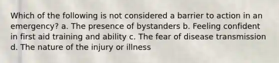 Which of the following is not considered a barrier to action in an emergency? a. The presence of bystanders b. Feeling confident in first aid training and ability c. The fear of disease transmission d. The nature of the injury or illness