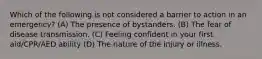 Which of the following is not considered a barrier to action in an emergency? (A) The presence of bystanders. (B) The fear of disease transmission. (C) Feeling confident in your first aid/CPR/AED ability (D) The nature of the injury or illness.