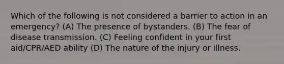 Which of the following is not considered a barrier to action in an emergency? (A) The presence of bystanders. (B) The fear of disease transmission. (C) Feeling confident in your first aid/CPR/AED ability (D) The nature of the injury or illness.