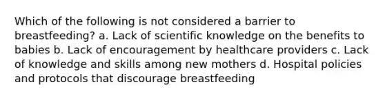 Which of the following is not considered a barrier to breastfeeding? a. Lack of scientific knowledge on the benefits to babies b. Lack of encouragement by healthcare providers c. Lack of knowledge and skills among new mothers d. Hospital policies and protocols that discourage breastfeeding