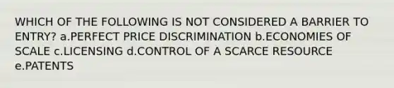 WHICH OF THE FOLLOWING IS NOT CONSIDERED A BARRIER TO ENTRY? a.PERFECT PRICE DISCRIMINATION b.ECONOMIES OF SCALE c.LICENSING d.CONTROL OF A SCARCE RESOURCE e.PATENTS