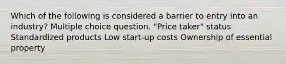 Which of the following is considered a barrier to entry into an industry? Multiple choice question. "Price taker" status Standardized products Low start-up costs Ownership of essential property