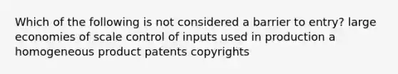 Which of the following is not considered a barrier to entry? large economies of scale control of inputs used in production a homogeneous product patents copyrights