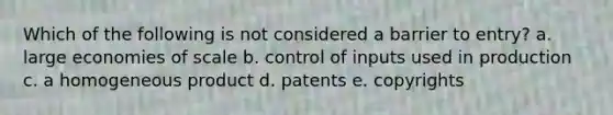 Which of the following is not considered a barrier to entry? a. large economies of scale b. control of inputs used in production c. a homogeneous product d. patents e. copyrights