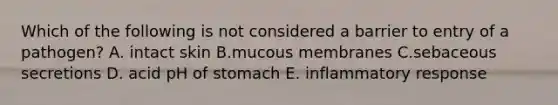 Which of the following is not considered a barrier to entry of a pathogen? A. intact skin B.mucous membranes C.sebaceous secretions D. acid pH of stomach E. inflammatory response