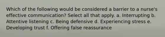 Which of the following would be considered a barrier to a nurse's effective communication? Select all that apply. a. Interrupting b. Attentive listening c. Being defensive d. Experiencing stress e. Developing trust f. Offering false reassurance