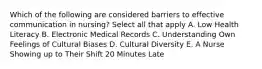 Which of the following are considered barriers to effective communication in nursing? Select all that apply A. Low Health Literacy B. Electronic Medical Records C. Understanding Own Feelings of Cultural Biases D. Cultural Diversity E. A Nurse Showing up to Their Shift 20 Minutes Late