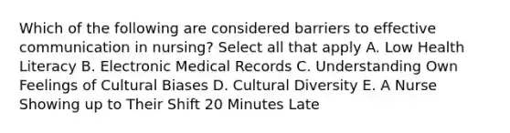 Which of the following are considered barriers to effective communication in nursing? Select all that apply A. Low Health Literacy B. Electronic Medical Records C. Understanding Own Feelings of Cultural Biases D. Cultural Diversity E. A Nurse Showing up to Their Shift 20 Minutes Late