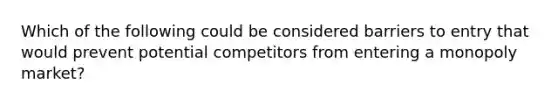 Which of the following could be considered barriers to entry that would prevent potential competitors from entering a monopoly market?