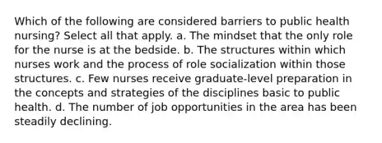 Which of the following are considered barriers to public health nursing? Select all that apply. a. The mindset that the only role for the nurse is at the bedside. b. The structures within which nurses work and the process of role socialization within those structures. c. Few nurses receive graduate-level preparation in the concepts and strategies of the disciplines basic to public health. d. The number of job opportunities in the area has been steadily declining.