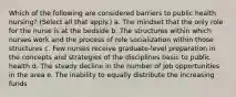 Which of the following are considered barriers to public health nursing? (Select all that apply.) a. The mindset that the only role for the nurse is at the bedside b. The structures within which nurses work and the process of role socialization within those structures c. Few nurses receive graduate-level preparation in the concepts and strategies of the disciplines basic to public health d. The steady decline in the number of job opportunities in the area e. The inability to equally distribute the increasing funds