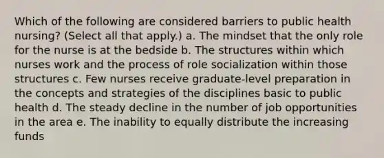 Which of the following are considered barriers to public health nursing? (Select all that apply.) a. The mindset that the only role for the nurse is at the bedside b. The structures within which nurses work and the process of role socialization within those structures c. Few nurses receive graduate-level preparation in the concepts and strategies of the disciplines basic to public health d. The steady decline in the number of job opportunities in the area e. The inability to equally distribute the increasing funds