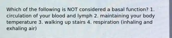 Which of the following is NOT considered a basal function? 1. circulation of your blood and lymph 2. maintaining your body temperature 3. walking up stairs 4. respiration (inhaling and exhaling air)