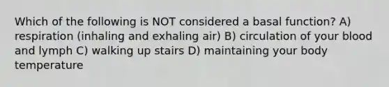 Which of the following is NOT considered a basal function? A) respiration (inhaling and exhaling air) B) circulation of your blood and lymph C) walking up stairs D) maintaining your body temperature