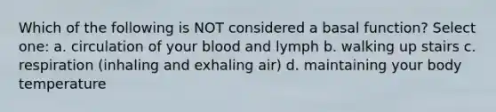 Which of the following is NOT considered a basal function? Select one: a. circulation of your blood and lymph b. walking up stairs c. respiration (inhaling and exhaling air) d. maintaining your body temperature