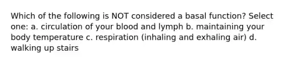 Which of the following is NOT considered a basal function? Select one: a. circulation of your blood and lymph b. maintaining your body temperature c. respiration (inhaling and exhaling air) d. walking up stairs