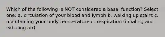 Which of the following is NOT considered a basal function? Select one: a. circulation of your blood and lymph b. walking up stairs c. maintaining your body temperature d. respiration (inhaling and exhaling air)