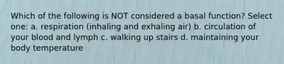 Which of the following is NOT considered a basal function? Select one: a. respiration (inhaling and exhaling air) b. circulation of your blood and lymph c. walking up stairs d. maintaining your body temperature