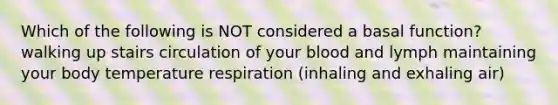 Which of the following is NOT considered a basal function? walking up stairs circulation of your blood and lymph maintaining your body temperature respiration (inhaling and exhaling air)