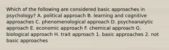 Which of the following are considered basic approaches in psychology? A. political approach B. learning and cognitive approaches C. phenomenological approach D. psychoanalytic approach E. economic approach F. chemical approach G. biological approach H. trait approach 1. basic approaches 2. not basic approaches