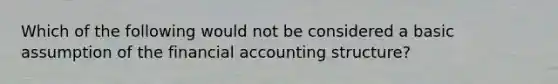 Which of the following would not be considered a basic assumption of the financial accounting structure?