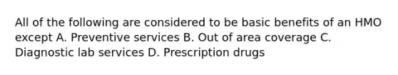 All of the following are considered to be basic benefits of an HMO except A. Preventive services B. Out of area coverage C. Diagnostic lab services D. Prescription drugs