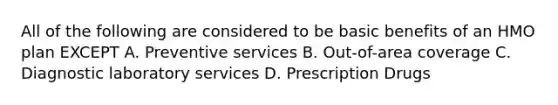 All of the following are considered to be basic benefits of an HMO plan EXCEPT A. Preventive services B. Out-of-area coverage C. Diagnostic laboratory services D. Prescription Drugs