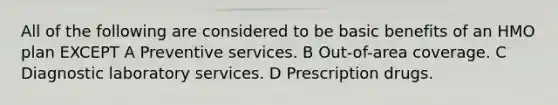 All of the following are considered to be basic benefits of an HMO plan EXCEPT A Preventive services. B Out-of-area coverage. C Diagnostic laboratory services. D Prescription drugs.