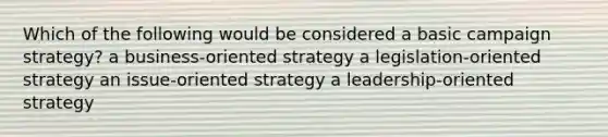 Which of the following would be considered a basic campaign strategy? a business-oriented strategy a legislation-oriented strategy an issue-oriented strategy a leadership-oriented strategy