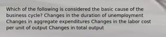 Which of the following is considered the basic cause of the business cycle? Changes in the duration of unemployment Changes in aggregate expenditures Changes in the labor cost per unit of output Changes in total output