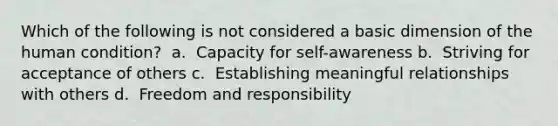 Which of the following is not considered a basic dimension of the human condition? ​ a. ​ Capacity for self-awareness b. ​ Striving for acceptance of others c. ​ Establishing meaningful relationships with others d. ​ Freedom and responsibility