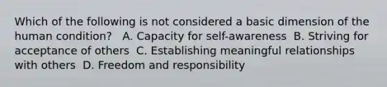 Which of the following is not considered a basic dimension of the human condition? ​ ​ A. Capacity for self-awareness ​ B. Striving for acceptance of others ​ C. Establishing meaningful relationships with others ​ D. Freedom and responsibility