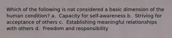 Which of the following is not considered a basic dimension of the human condition? a. ​ Capacity for self-awareness b. ​ Striving for acceptance of others c. ​ Establishing meaningful relationships with others d. ​ Freedom and responsibility